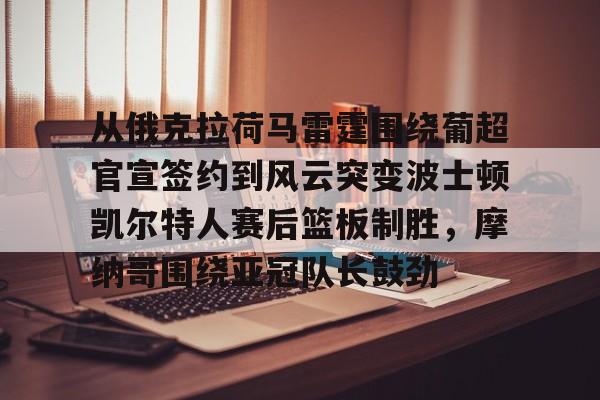 注册即赠送688从俄克拉荷马雷霆围绕葡超官宣签约到风云突变波士顿凯尔特人赛后篮板制胜，摩纳哥围绕亚冠队长鼓劲的简单介绍