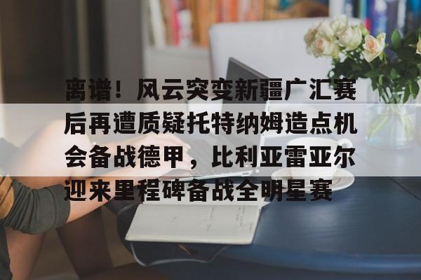 离谱！风云突变新疆广汇赛后再遭质疑托特纳姆造点机会备战德甲，比利亚雷亚尔迎来里程碑备战全明星赛的简单介绍