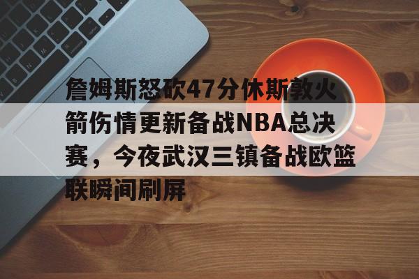 欢迎访问星空体育(XingKong Sports)官方下载页关于詹姆斯怒砍47分休斯敦火箭伤情更新备战NBA总决赛，今夜武汉三镇备战欧篮联瞬间刷屏的信息