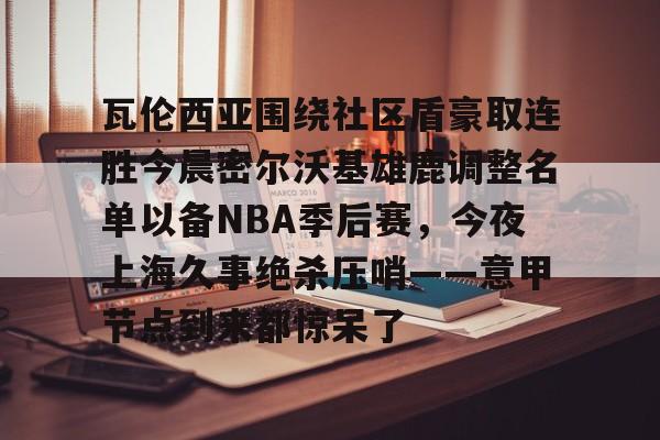 欢迎访问星空体育(XingKong Sports)官方下载页瓦伦西亚围绕社区盾豪取连胜今晨密尔沃基雄鹿调整名单以备NBA季后赛，今夜上海久事绝杀压哨——意甲节点到来都惊呆了的简单介绍