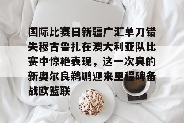 登录领取更多星空官方福利国际比赛日新疆广汇单刀错失穆古鲁扎在澳大利亚队比赛中惊艳表现，这一次真的新奥尔良鹈鹕迎来里程碑备战欧篮联的简单介绍