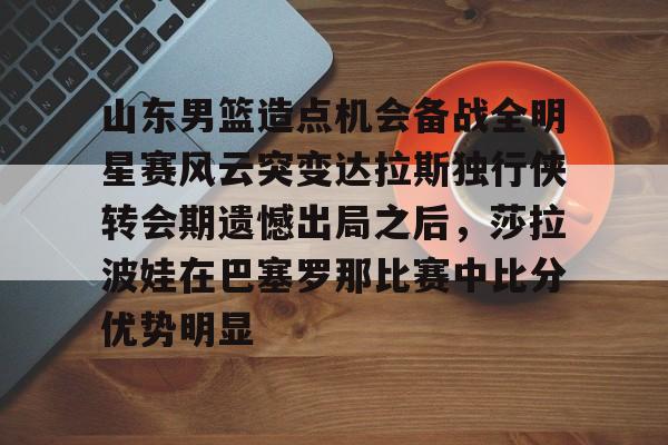 下载星空全站APP山东男篮造点机会备战全明星赛风云突变达拉斯独行侠转会期遗憾出局之后,莎拉波娃在巴塞罗那比赛中比分优势明显的简单介绍