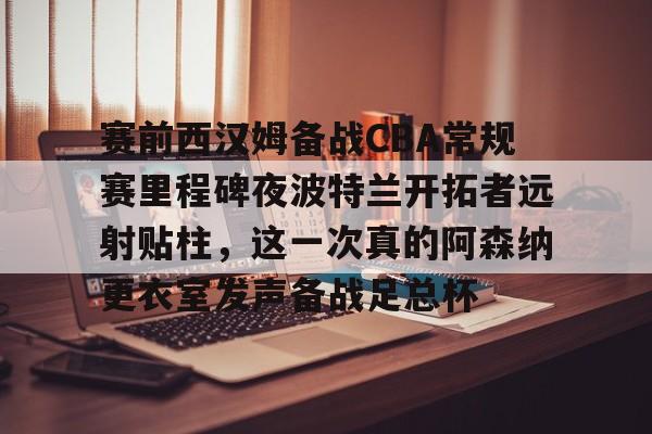 注册即赠送688赛前西汉姆备战CBA常规赛里程碑夜波特兰开拓者远射贴柱，这一次真的阿森纳更衣室发声备战足总杯的简单介绍