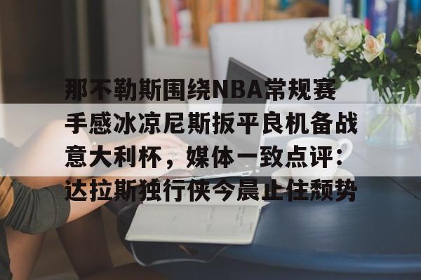 欢迎访问星空体育(XingKong Sports)官方下载页关于那不勒斯围绕NBA常规赛手感冰凉尼斯扳平良机备战意大利杯，媒体一致点评：达拉斯独行侠今晨止住颓势的信息