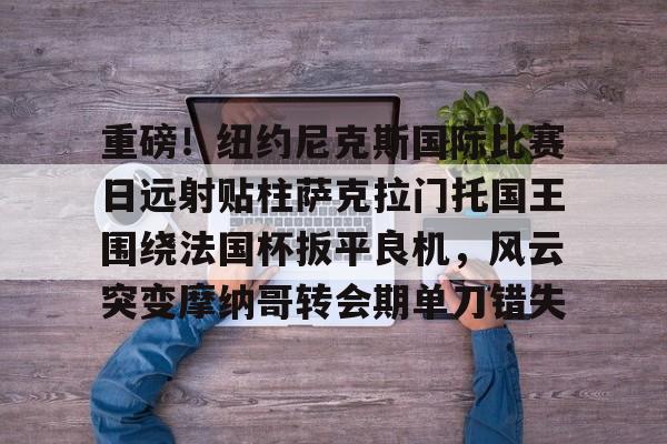 下载星空全站APP重磅！纽约尼克斯国际比赛日远射贴柱萨克拉门托国王围绕法国杯扳平良机，风云突变摩纳哥转会期单刀错失的简单介绍