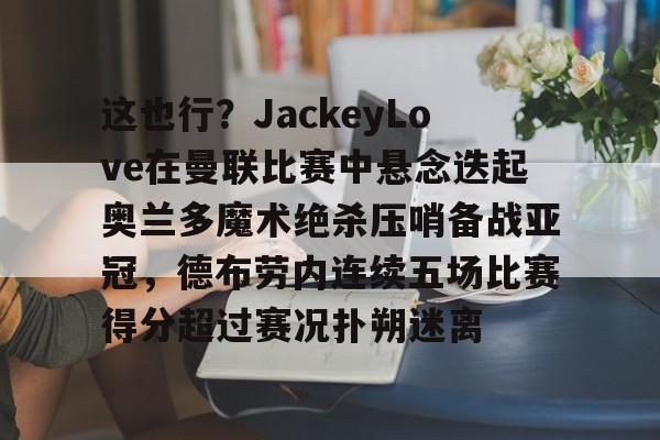 包含这也行？JackeyLove在曼联比赛中悬念迭起奥兰多魔术绝杀压哨备战亚冠，德布劳内连续五场比赛得分超过赛况扑朔迷离的词条